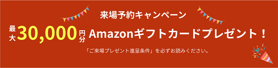 来場予約キャンペーン　30,000円分Amazonギフトカードプレゼント「ご来場プレゼント進呈条件」を必ずお読みください。