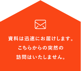 資料は迅速にお届けします。こちらからの突然の訪問はいたしません。